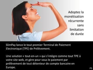 Adoptez la
                                             monétisation
                                               récurrente
                                                      sans
                                                limitation
                                                 de durée

SlimPay lance le tout premier Terminal de Paiement
Electronique (TPE) de Prélèvement.

Une solution « tout-en-un » qui s’intègre comme tout TPE à
votre site web, et gère pour vous le paiement par
prélèvement de tout détenteur de compte bancaire en
Europe.                                                      P3
 