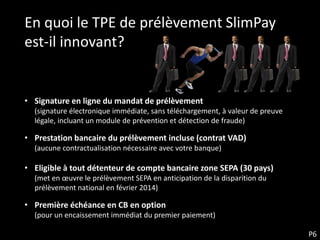 En quoi le TPE de prélèvement SlimPay
est-il innovant?


• Signature en ligne du mandat de prélèvement
  (signature électronique immédiate, sans téléchargement, à valeur de preuve
  légale, incluant un module de prévention et détection de fraude)

• Prestation bancaire du prélèvement incluse (contrat VAD)
  (aucune contractualisation nécessaire avec votre banque)

• Eligible à tout détenteur de compte bancaire zone SEPA (30 pays)
  (met en œuvre le prélèvement SEPA en anticipation de la disparition du
  prélèvement national en février 2014)

• Première échéance en CB en option
  (pour un encaissement immédiat du premier paiement)

                                                                               P6
 