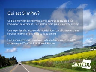Qui est SlimPay?
Un Etablissement de Paiement agréé Banque de France pour
l’exécution de virement et de prélèvement pour le compte de tiers

Une expertise des modèles de monétisation par abonnement, des
services Internet et des moyens de paiement

Une jeune entreprise innovante, indépendante, créée en 2009,
soutenue par l’Oseo et Scientipole Initiative.




                                                                    P9
 