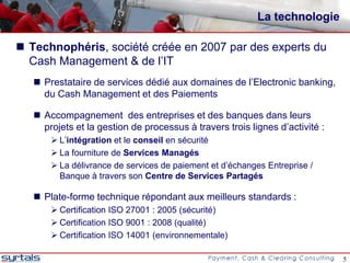 La technologie

 Technophéris, société créée en 2007 par des experts du
  Cash Management & de l’IT
    Prestataire de services dédié aux domaines de l’Electronic banking,
     du Cash Management et des Paiements

    Accompagnement des entreprises et des banques dans leurs
     projets et la gestion de processus à travers trois lignes d’activité :
        L’intégration et le conseil en sécurité
        La fourniture de Services Managés
        La délivrance de services de paiement et d’échanges Entreprise /
         Banque à travers son Centre de Services Partagés

    Plate-forme technique répondant aux meilleurs standards :
        Certification ISO 27001 : 2005 (sécurité)
        Certification ISO 9001 : 2008 (qualité)
        Certification ISO 14001 (environnementale)

                                                                              5
 