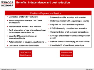 Benefits: independence and cost reduction



                                              Cashless Payment as Service
           Unification of Store EFT solutions                Independence btw acceptor and acquirer
           Smooth migration towards Thin Client              Better negotiation with acquirers per country
            architectures
                                                              Prepared for cross borders acquisition
           Independence from EFT HW vendors
                                                              PCI-DSS security compliance as a service
           Swift integration of new channels and new
            technologies (contactless etc …)                  Consistent view of all cashless transactions

           Lever for IT harmonization on an                  Leverage of business volume and negotiation
            international basis                                power

           Automatization of coupons,vouchers etc …          Flexible financial models (eg per transaction)

           Consistent scheme for consumers                   Possible BPO of cashless transactions


                                   Multi Vendor                            Multi Acquirer
                                  Multi Channel                            Multi Country




Cashless Payment as a Service                                                                           23.02.12 | 51
 