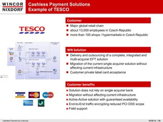 Cashless Payment Solutions
                                Example of TESCO

                                                Customer
                                                Major global retail chain
                                                about 13,000 employees in Czech Republic
                                                more than 100 shops / hypermarkets in Czech Republic



                                                WN Solution
                                                Delivery and outsourcing of a complete, integrated and
                                                 multi-acquirer EFT solution
                                                Migration of the current single acquirer solution without
                                                 affecting current infrastructure
                                                Customer private label card acceptance


                                                Customer benefits
                                                Solution does not rely on single acquirer bank
                                                Migration without affecting current infrastructure
                                                Active-Active solution with guaranteed availability
                                                End-to-End traffic encrypting reduced PCI DSS scope
                                                Field support



Cashless Payment as a Service                                                                                23.02.12 | 52
 