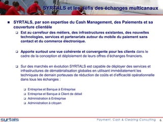 SYRTALS et les défis des échanges multicanaux

   SYRTALS, par son expertise du Cash Management, des Paiements et sa
    couverture clientèle
       Est au carrefour des métiers, des infrastructures existantes, des nouvelles
        technologies, services et partenariats autour du mobile du paiement sans
        contact et du commerce électronique.

       Apporte surtout une vue cohérente et convergente pour les clients dans le
        cadre de la conception et déploiement de leurs offres d’échanges financiers.

       Sur des marchés en évolution SYRTALS est capable de déployer des services et
        infrastructures de dématérialisation globales en utilisant immédiatement les
        techniques de demain porteuses de réduction de coûts et d’efficacité opérationnelle
        dans tous les échanges :

            Entreprise et Banque à Entreprise
            Entreprise et Banque à Client de détail
            Administration à Entreprise
            Administration à citoyen




                                                                                              6
 