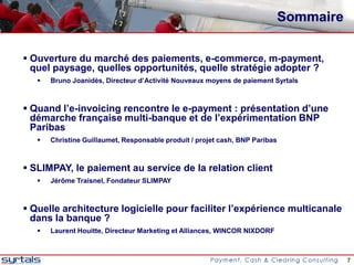 Sommaire

 Ouverture du marché des paiements, e-commerce, m-payment,
  quel paysage, quelles opportunités, quelle stratégie adopter ?
      Bruno Joanidès, Directeur d’Activité Nouveaux moyens de paiement Syrtals



 Quand l’e-invoicing rencontre le e-payment : présentation d’une
  démarche française multi-banque et de l’expérimentation BNP
  Paribas
      Christine Guillaumet, Responsable produit / projet cash, BNP Paribas



 SLIMPAY, le paiement au service de la relation client
      Jérôme Traisnel, Fondateur SLIMPAY



 Quelle architecture logicielle pour faciliter l’expérience multicanale
  dans la banque ?
      Laurent Houitte, Directeur Marketing et Alliances, WINCOR NIXDORF



                                                                                         7
 