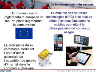 Le bouleversement du secteur


    Un nouveau cadre         La maturité des nouvelles
règlementaire européen se technologies (NFC) et le taux de
 met en place augmentant    pénétration des équipements
      la concurrence           mobiles permettent le
                            développement de nouveaux
                                       usages



La croissance du e-
commerce modifiant
l’ acte d’ achat
accentué par
l’ apparition de géants
d’ internet dans le
commerce physique
                                                             9
 