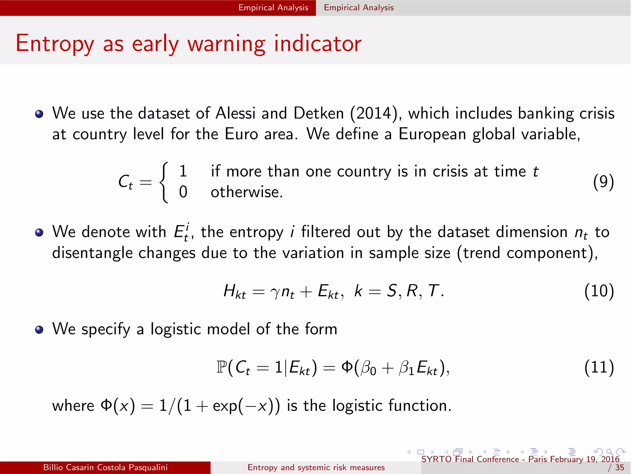 Empirical Analysis Empirical Analysis
Entropy as early warning indicator
We use the dataset of Alessi and Detken (2014), which includes banking crisis
at country level for the Euro area. We deﬁne a European global variable,
Ct =
1 if more than one country is in crisis at time t
0 otherwise.
(9)
We denote with Ei
t , the entropy i ﬁltered out by the dataset dimension nt to
disentangle changes due to the variation in sample size (trend component),
Hkt = γnt + Ekt , k = S, R, T. (10)
We specify a logistic model of the form
P(Ct = 1|Ekt) = Φ(β0 + β1Ekt ), (11)
where Φ(x) = 1/(1 + exp(−x)) is the logistic function.
Billio Casarin Costola Pasqualini Entropy and systemic risk measures
SYRTO Final Conference - Paris February 19, 2016
/ 35
 
