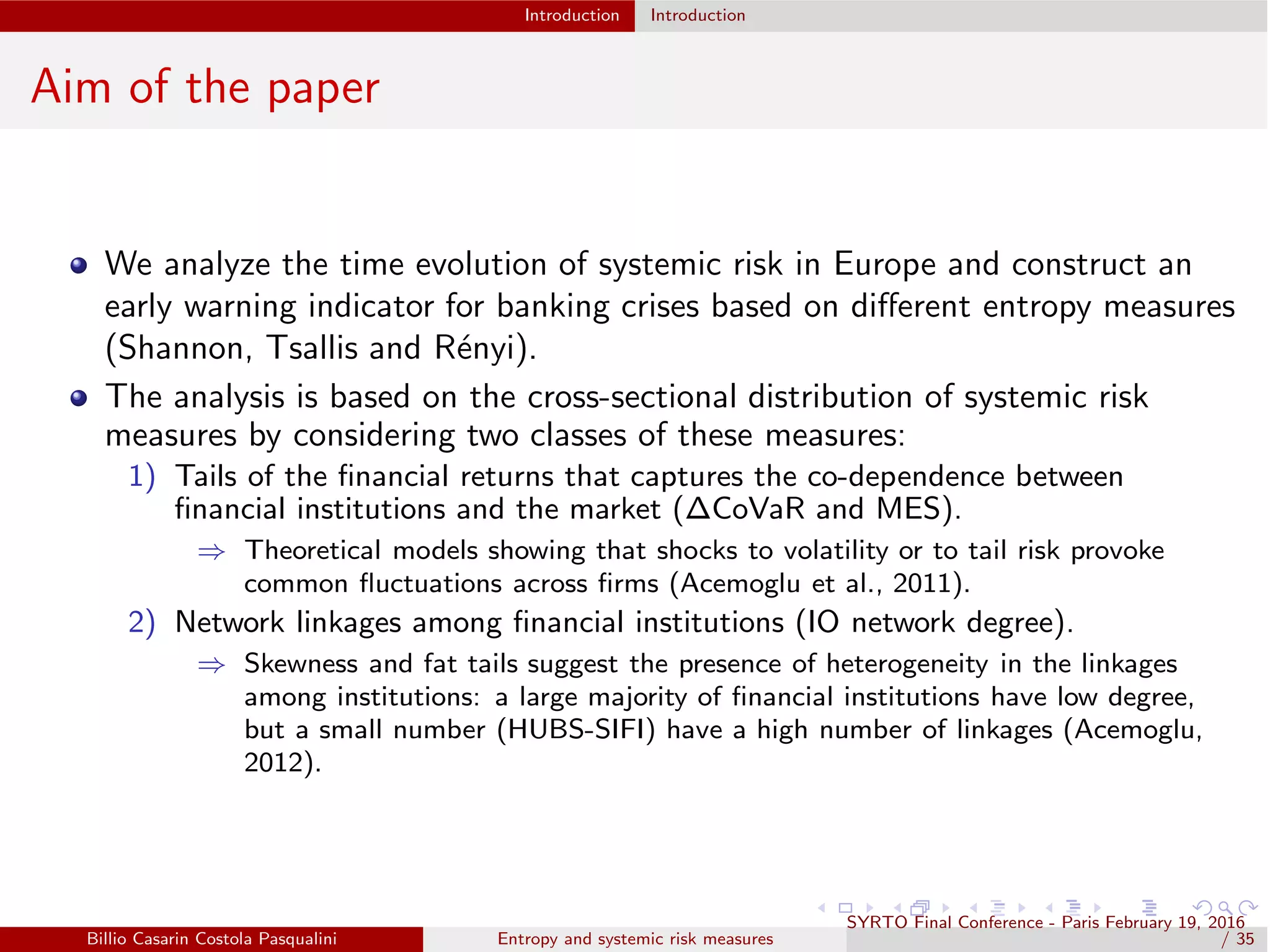 Introduction Introduction
Aim of the paper
We analyze the time evolution of systemic risk in Europe and construct an
early warning indicator for banking crises based on diﬀerent entropy measures
(Shannon, Tsallis and R´enyi).
The analysis is based on the cross-sectional distribution of systemic risk
measures by considering two classes of these measures:
1) Tails of the ﬁnancial returns that captures the co-dependence between
ﬁnancial institutions and the market (∆CoVaR and MES).
⇒ Theoretical models showing that shocks to volatility or to tail risk provoke
common ﬂuctuations across ﬁrms (Acemoglu et al., 2011).
2) Network linkages among ﬁnancial institutions (IO network degree).
⇒ Skewness and fat tails suggest the presence of heterogeneity in the linkages
among institutions: a large majority of ﬁnancial institutions have low degree,
but a small number (HUBS-SIFI) have a high number of linkages (Acemoglu,
2012).
Billio Casarin Costola Pasqualini Entropy and systemic risk measures
SYRTO Final Conference - Paris February 19, 2016
/ 35
 