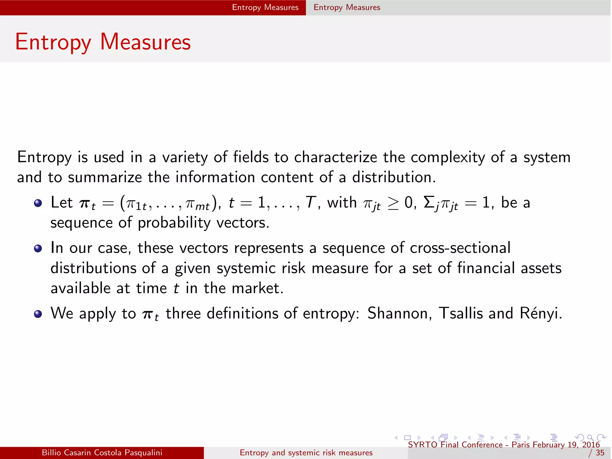 Entropy Measures Entropy Measures
Entropy Measures
Entropy is used in a variety of ﬁelds to characterize the complexity of a system
and to summarize the information content of a distribution.
Let πt = (π1t , . . . , πmt ), t = 1, . . . , T, with πjt ≥ 0, Σj πjt = 1, be a
sequence of probability vectors.
In our case, these vectors represents a sequence of cross-sectional
distributions of a given systemic risk measure for a set of ﬁnancial assets
available at time t in the market.
We apply to πt three deﬁnitions of entropy: Shannon, Tsallis and R´enyi.
Billio Casarin Costola Pasqualini Entropy and systemic risk measures
SYRTO Final Conference - Paris February 19, 2016
/ 35
 