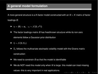 A general model formulation
A more general structure is a K-factor model constructed with an N ⇥ K matrix of factor
loadings B:
I rt = Bft + et , ✏t ⇠ N(0, 2I)
I The factor loadings matrix B has ﬁxed/known structure while its non-zero
elements follow a Gaussian prior distribution
I ft ⇠ N(0, ⌃t )
I ⌃t follows the multivariate stochastic volatility model with the Givens matrix
construction
I We need to constrain B so that the model is identiﬁable
I We do NOT need this model only when N is large: this model can treat missing
values -this is very important in real applications.
 