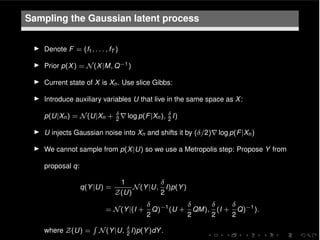 Sampling the Gaussian latent process
I Denote F = (f1, . . . , fT )
I Prior p(X) = N(X|M, Q 1)
I Current state of X is Xn. Use slice Gibbs:
I Introduce auxiliary variables U that live in the same space as X:
p(U|Xn) = N(U|Xn + 2
r log p(F|Xn), 2
I)
I U injects Gaussian noise into Xn and shifts it by ( /2)r log p(F|Xn)
I We cannot sample from p(X|U) so we use a Metropolis step: Propose Y from
proposal q:
q(Y|U) =
1
Z(U)
N(Y|U,
2
I)p(Y)
= N(Y|(I +
2
Q) 1
(U +
2
QM),
2
(I +
2
Q) 1
).
where Z(U) =
R
N(Y|U, 2
I)p(Y)dY.
 