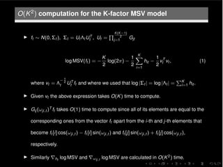 O(K2) computation for the K-factor MSV model
I ft ⇠ N(0, ⌃t ), ⌃t = Ut ⇤t UT
t , Ut =
Q K(K 1)
2
j=1
Gjt
log MSV(ft ) =
K
2
log(2⇡)
1
2
KX
i=1
hit
1
2
vT
t vt , (1)
where vt = ⇤
1
2
t UT
t ft and where we used that log |⌃t | = log |⇤t | =
PK
i=1 hit .
I Given vt the above expression takes O(K) time to compute.
I Gij (!ji,t )T ft takes O(1) time to compute since all of its elements are equal to the
corresponding ones from the vector ft apart from the i-th and j-th elements that
become ft [i] cos(!ji,t ) ft [i] sin(!ji,t ) and ft [j] sin(!ji,t ) + ft [j] cos(!ji,t ),
respectively.
I Similarly rht
log MSV and r!ij,t
log MSV are calculated in O(K2) time.
 