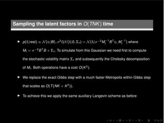 Sampling the latent factors in O(TNK) time
I p(ft |rest) / N(rt |Bft , 2I)N(ft |0, ⌃t ) = N(ft | 2M 1
t BT rt , M 1
t ) where
Mt = 2BT B + ⌃t . To simulate from this Gaussian we need ﬁrst to compute
the stochastic volatility matrix ⌃t and subsequently the Cholesky decomposition
of Mt . Both operations have a cost O(K3).
I We replace the exact Gibbs step with a much faster Metropolis within Gibbs step
that scales as O(T(NK + K2)).
I To achieve this we apply the same auxiliary Langevin scheme as before
 