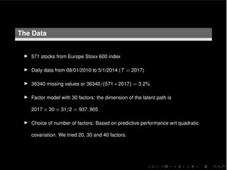 The Data
I 571 stocks from Europe Stoxx 600 index
I Daily data from 08/01/2010 to 5/1/2014 (T = 2017)
I 36340 missing values or 36340/(571 ⇤ 2017) = 3.2%
I Factor model with 30 factors: the dimension of the latent path is
2017 ⇥ 30 ⇥ 31/2 = 937, 905
I Choice of number of factors: Based on predictive performance wrt quadratic
covariation. We tried 20, 30 and 40 factors.
 