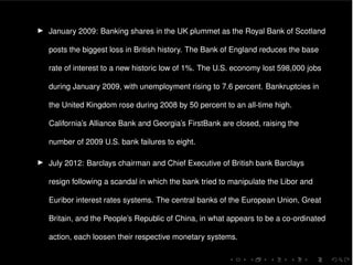 I January 2009: Banking shares in the UK plummet as the Royal Bank of Scotland
posts the biggest loss in British history. The Bank of England reduces the base
rate of interest to a new historic low of 1%. The U.S. economy lost 598,000 jobs
during January 2009, with unemployment rising to 7.6 percent. Bankruptcies in
the United Kingdom rose during 2008 by 50 percent to an all-time high.
California’s Alliance Bank and Georgia’s FirstBank are closed, raising the
number of 2009 U.S. bank failures to eight.
I July 2012: Barclays chairman and Chief Executive of British bank Barclays
resign following a scandal in which the bank tried to manipulate the Libor and
Euribor interest rates systems. The central banks of the European Union, Great
Britain, and the People’s Republic of China, in what appears to be a co-ordinated
action, each loosen their respective monetary systems.
 
