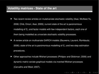 Volatility matrices - State of the art
I Two recent review articles on mulativariate stochastic volatility (Asai, McAleer,Yu,
2006; Chib, Omori, Asai, 2009); current state of the art is parsinomious
modelling of ⌃t and factor models with few independent factors, each one of
them being modelled as univariate stochastic volatility processes.
I A review article on multivariate GARCH models (Bauwens, Laurent, Rombouts;
2006); state of the art is parsimonious modelling of ⌃t and two-step estimation
procedures.
I Other approaches include Wishart processes (Philipov and Glickman; 2006) and
dynamic matrix-variate graphical models via inverted Wishart processes
(Carvalho and West; 2007).
 