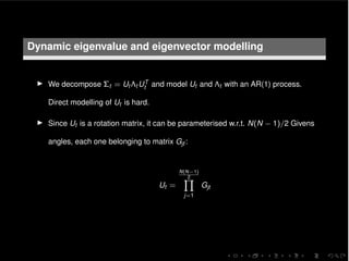 Dynamic eigenvalue and eigenvector modelling
I We decompose ⌃t = Ut ⇤t UT
t and model Ut and ⇤t with an AR(1) process.
Direct modelling of Ut is hard.
I Since Ut is a rotation matrix, it can be parameterised w.r.t. N(N 1)/2 Givens
angles, each one belonging to matrix Gjt :
Ut =
N(N 1)
2Y
j=1
Gjt
 