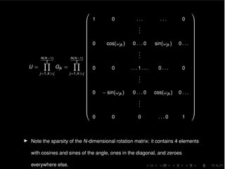 U =
N(N 1)
2Y
j=1,k>j
Gjk =
N(N 1)
2Y
j=1,k>j
0
B
B
B
B
B
B
B
B
B
B
B
B
B
B
B
B
B
B
B
B
B
B
B
B
B
B
B
B
B
B
@
1 0 . . . . . . 0
...
0 cos(!jk ) 0 . . . 0 sin(!jk ) 0 . . .
...
0 0 . . . 1 . . . 0 . . . 0
...
0 sin(!jk ) 0 . . . 0 cos(!jk ) 0 . . .
...
0 0 0 . . . 0 1
1
C
C
C
C
C
C
C
C
C
C
C
C
C
C
C
C
C
C
C
C
C
C
C
C
C
C
C
C
C
C
A
I Note the sparsity of the N-dimensional rotation matrix: it contains 4 elements
with cosines and sines of the angle, ones in the diagonal, and zeroes
everywhere else.
 