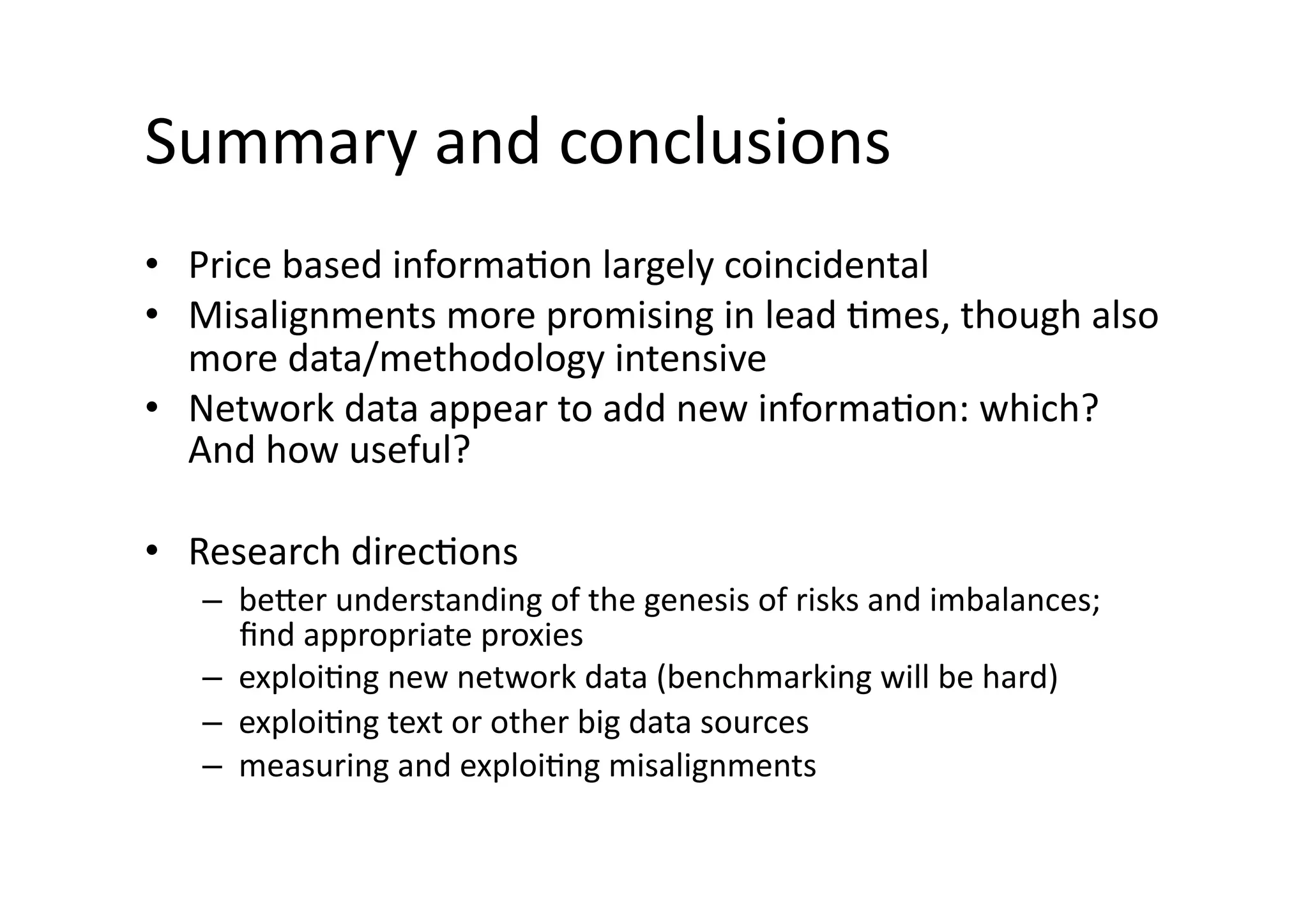 Summary	
  and	
  conclusions	
  
•  Price	
  based	
  informa@on	
  largely	
  coincidental	
  
•  Misalignments	
  more	
  promising	
  in	
  lead	
  @mes,	
  though	
  also	
  
more	
  data/methodology	
  intensive	
  
•  Network	
  data	
  appear	
  to	
  add	
  new	
  informa@on:	
  which?	
  
And	
  how	
  useful?	
  
•  Research	
  direc@ons	
  
–  beNer	
  understanding	
  of	
  the	
  genesis	
  of	
  risks	
  and	
  imbalances;	
  
ﬁnd	
  appropriate	
  proxies	
  
–  exploi@ng	
  new	
  network	
  data	
  (benchmarking	
  will	
  be	
  hard)	
  
–  exploi@ng	
  text	
  or	
  other	
  big	
  data	
  sources	
  
–  measuring	
  and	
  exploi@ng	
  misalignments	
  
 