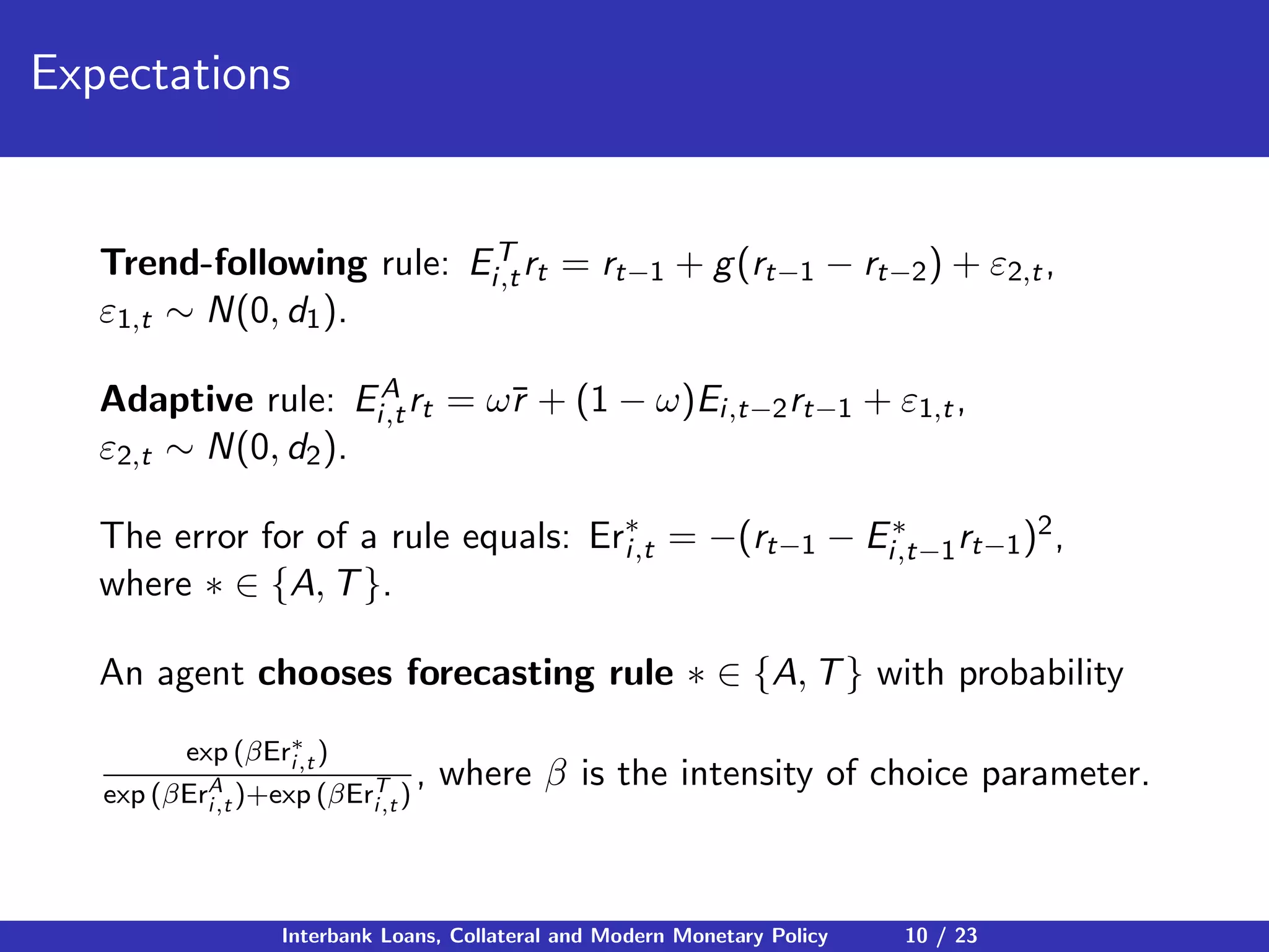 Expectations
Trend-following rule: ET
i,trt = rt−1 + g(rt−1 − rt−2) + ε2,t,
ε1,t ∼ N(0, d1).
Adaptive rule: EA
i,trt = ω¯r + (1 − ω)Ei,t−2rt−1 + ε1,t,
ε2,t ∼ N(0, d2).
The error for of a rule equals: Er∗
i,t = −(rt−1 − E∗
i,t−1rt−1)2,
where ∗ ∈ {A, T}.
An agent chooses forecasting rule ∗ ∈ {A, T} with probability
exp (βEr∗
i,t )
exp (βErA
i,t )+exp (βErT
i,t )
, where β is the intensity of choice parameter.
Interbank Loans, Collateral and Modern Monetary Policy 10 / 23
 