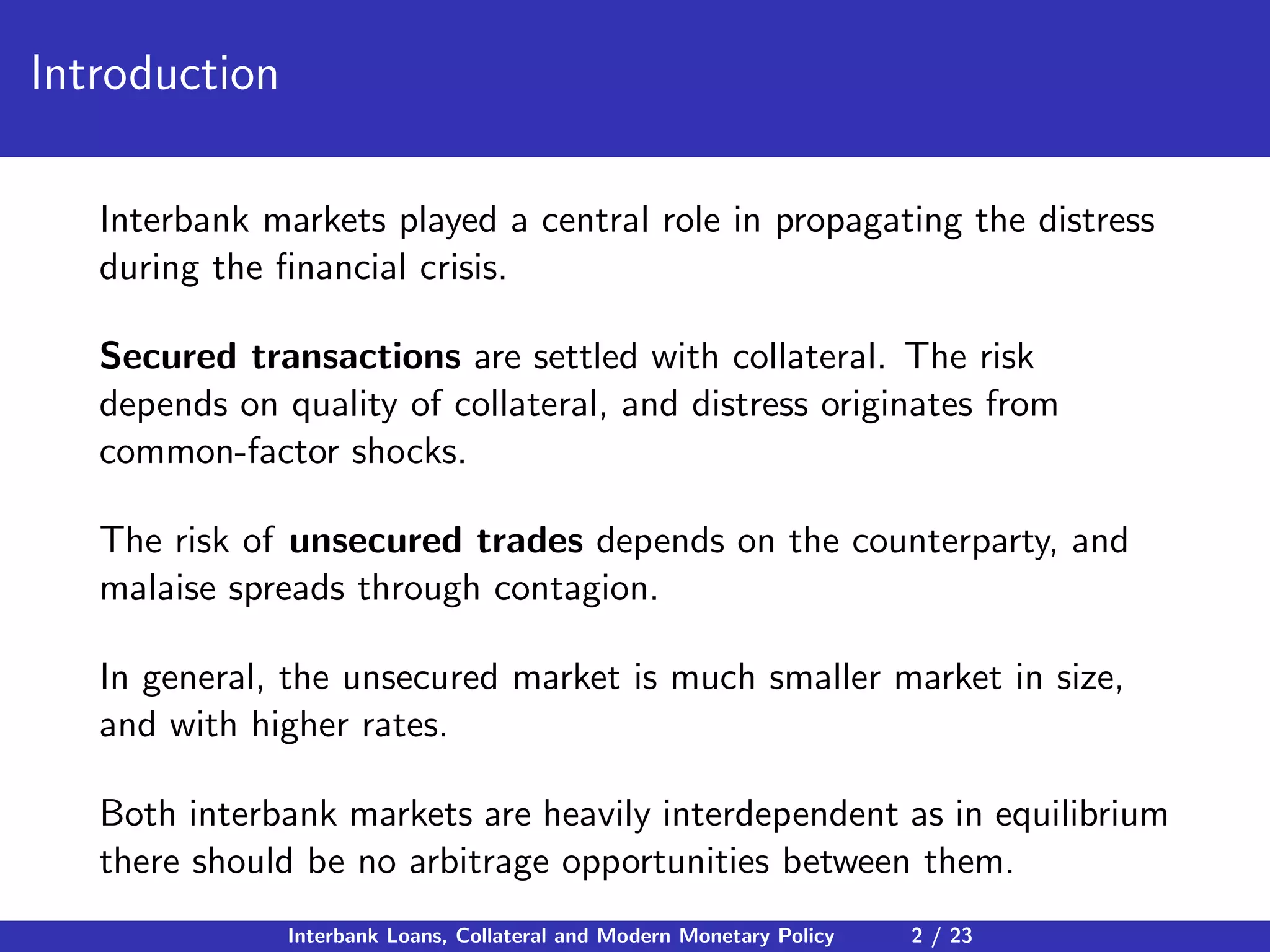 Introduction
Interbank markets played a central role in propagating the distress
during the ﬁnancial crisis.
Secured transactions are settled with collateral. The risk
depends on quality of collateral, and distress originates from
common-factor shocks.
The risk of unsecured trades depends on the counterparty, and
malaise spreads through contagion.
In general, the unsecured market is much smaller market in size,
and with higher rates.
Both interbank markets are heavily interdependent as in equilibrium
there should be no arbitrage opportunities between them.
Interbank Loans, Collateral and Modern Monetary Policy 2 / 23
 