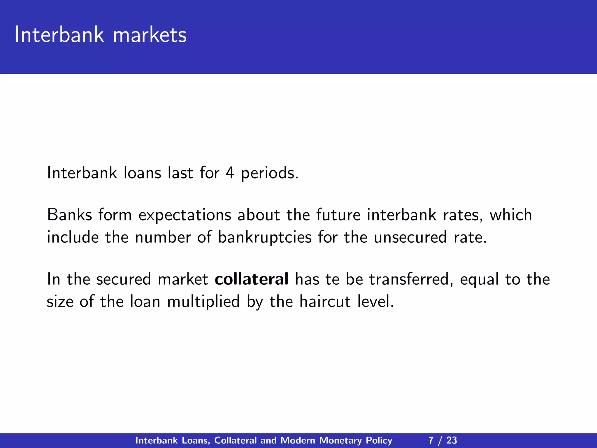 Interbank markets
Interbank loans last for 4 periods.
Banks form expectations about the future interbank rates, which
include the number of bankruptcies for the unsecured rate.
In the secured market collateral has te be transferred, equal to the
size of the loan multiplied by the haircut level.
Interbank Loans, Collateral and Modern Monetary Policy 7 / 23
 