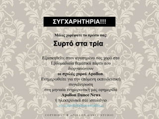 C O P Y R I G H T ® A P O L L O N D A N C E S T U D I O
ΣΥΓΧΑΡΗΤΗΡΙΑ!!!
Μόλις χορέψατε το πρώτο σας:
Συρτό στα τρία
Εξασκηθείτε στον αγαπημένο σας χορό στα
Εβδομαδιαία θεματικά πάρτυ που
διοργανώνουν
οι σχολές χορού Apollon.
Ενημερωθείτε για την επόμενη εκπαιδευτική
συγκέντρωση
στη μηνιαία ενημερωτική μας εφημερίδα
Apollon Dance News
ή ηλεκτρονικά στο ιστολόγιο
www.apollondancestudio.gr
 