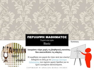 ΠΕΡΙΛΗΨΗ ΜΑΘΗΜΑΤΟΣ
Συρτό στα τρία
C O P Y R I G H T ® A P O L L O N D A N C E S T U D I O
Basic
Summary.
Δοκιμάστε τώρα χωρίς τις βοηθητικές πατούσες
Και ακολουθείστε τις οδηγίες.
Η εκμάθηση του χορού δεν ήταν ποτέ πιο εύκολη!
Διδαχείτε κι εσείς με το τρίπτυχο σύστημα
διδασκαλίας των σχολών χορού Apollon για να
έχετε εγγυημένα αποτελέσματα.
 