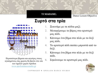 ΤΙ ΜΑΘΑΜΕ;
C O P Y R I G H T ® A P O L L O N D A N C E S T U D I O
1. Ξεκινάμε με τα πόδια μαζί.
2. Μεταφέρουμε το βάρος στο αριστερό
μας πόδι.
3. Κάνουμε ένα βήμα στο πλάι με το δεξί
μας πόδι.
4. Το αριστερό πόδι πατάει μπροστά από το
δεξί.
5. Κάνουμε ένα βήμα στο πλάι με το δεξί
πόδι.
6. Σηκώνουμε το αριστερό μας πόδι.
Dance Lesson Objective
Συρτό στα τρία
Περισσότερα βήματα και φιγούρες στους
αγαπημένους σας χορούς θα βρείτε στο site
των σχολών χορού Apollon
www.apollondancestudio.gr
 