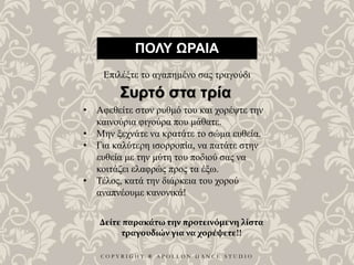 C O P Y R I G H T ® A P O L L O N D A N C E S T U D I O
ΠΟΛΥ ΩΡΑΙΑ
Επιλέξτε το αγαπημένο σας τραγούδι
• Αφεθείτε στον ρυθμό του και χορέψτε την
καινούρια φιγούρα που μάθατε.
• Μην ξεχνάτε να κρατάτε το σώμα ευθεία.
• Για καλύτερη ισορροπία, να πατάτε στην
ευθεία με την μύτη του ποδιού σας να
κοιτάζει ελαφρώς προς τα έξω.
• Τέλος, κατά την διάρκεια του χορού
αναπνέουμε κανονικά!
Συρτό στα τρία
Δείτε παρακάτω την προτεινόμενη λίστα
τραγουδιών για να χορέψετε!!
 
