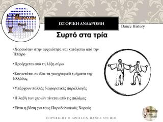 ΙΣΤΟΡΙΚΗ ΑΝΑΔΡΟΜΗ
C O P Y R I G H T ® A P O L L O N D A N C E S T U D I O
Dance History
Συρτό στα τρία
•Χορευόταν στην αρχαιότητα και κατάγεται από την
Ήπειρο
•Προέρχεται από τη λέξη σύρω
•Συναντάται σε όλα τα γεωγραφικά τμήματα της
Ελλάδας
•Υπάρχουν πολλές διαφορετικές παραλλαγές
•Η λαβή των χεριών γίνεται από τις παλάμες
•Είναι η βάση για τους Παραδοσιακούς Χορούς
 