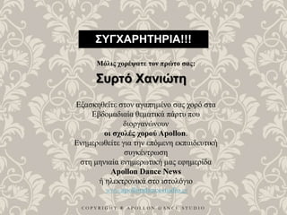 C O P Y R I G H T ® A P O L L O N D A N C E S T U D I O
ΣΥΓΧΑΡΗΤΗΡΙΑ!!!
Μόλις χορέψατε τον πρώτο σας:
Συρτό Χανιώτη
Εξασκηθείτε στον αγαπημένο σας χορό στα
Εβδομαδιαία θεματικά πάρτυ που
διοργανώνουν
οι σχολές χορού Apollon.
Ενημερωθείτε για την επόμενη εκπαιδευτική
συγκέντρωση
στη μηνιαία ενημερωτική μας εφημερίδα
Apollon Dance News
ή ηλεκτρονικά στο ιστολόγιο
www.apollondancestudio.gr
 