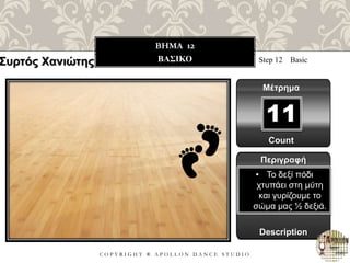 C O P Y R I G H T ® A P O L L O N D A N C E S T U D I O
BHMA 12
ΒΑΣΙΚΟ Step 12 Basic
Μέτρημα
11
Περιγραφή
Description
• Το δεξί πόδι
χτυπάει στη μύτη
και γυρίζουμε το
σώμα μας ½ δεξιά.
Count
Συρτός Χανιώτης
 