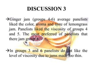 DISCUSSION 3 
Ginger jam (groups 4-6) average panelists 
liked the color, aroma and taste of lemongrass 
jam. Panelists liked the viscosity of groups 4 
and 5. The most preferred of panelists that 
there jam group 4. 
In groups 3 and 6 panelists do not like the 
level of viscosity due to jams made too thin. 
 