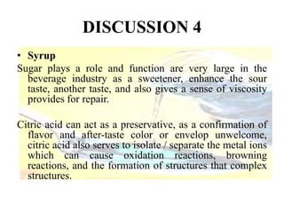 DISCUSSION 4 
• Syrup 
Sugar plays a role and function are very large in the 
beverage industry as a sweetener, enhance the sour 
taste, another taste, and also gives a sense of viscosity 
provides for repair. 
Citric acid can act as a preservative, as a confirmation of 
flavor and after-taste color or envelop unwelcome, 
citric acid also serves to isolate / separate the metal ions 
which can cause oxidation reactions, browning 
reactions, and the formation of structures that complex 
structures. 
 