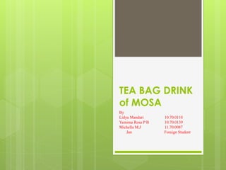 TEA BAG DRINK 
of MOSA 
By 
Lidya Mandari 10.70.0110 
Yemima Rosa P B 10.70.0139 
Michella M.J 11.70.0087 
Jan Foreign Student 
 