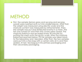 METHOD 
 First, the sample (lemon grass and secang and secang 
wood) were washed and cut into smaller pieces. After that, 
the weight was measured using electric scale and the 
moisture content was measured by refractometer. Then, 
the sample was put and distributed evenly in a mesh. The 
fan was turned on and then the covers were closed. The 
moisture balance was recorded every 30 minutes by 
putting the mesh onto the elctric scale. After the moisture 
balanced reached below 7% the sample was taken back 
to the laboratory and blended. After that, the two samples 
were put into a tea bag with a certain ratio (2:1) and then 
sealed. At last, tea bag put into primary packaging and 
then secondary packaging. 
 