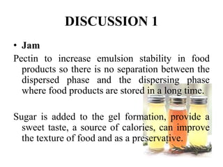 DISCUSSION 1 
• Jam 
Pectin to increase emulsion stability in food 
products so there is no separation between the 
dispersed phase and the dispersing phase 
where food products are stored in a long time. 
Sugar is added to the gel formation, provide a 
sweet taste, a source of calories, can improve 
the texture of food and as a preservative. 
 
