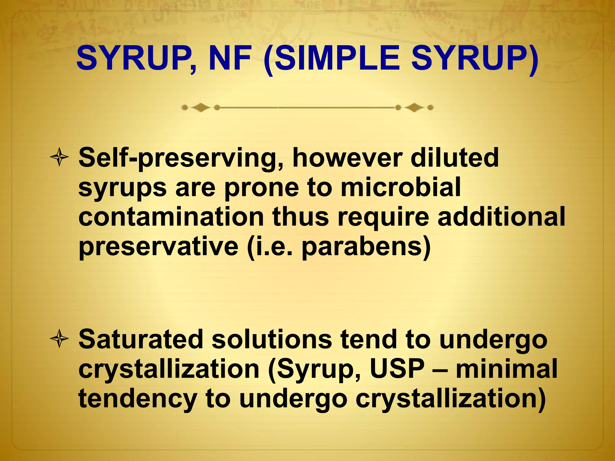 SYRUP, NF (SIMPLE SYRUP) 
 Self-preserving, however diluted 
syrups are prone to microbial 
contamination thus require additional 
preservative (i.e. parabens) 
 Saturated solutions tend to undergo 
crystallization (Syrup, USP – minimal 
tendency to undergo crystallization) 
 