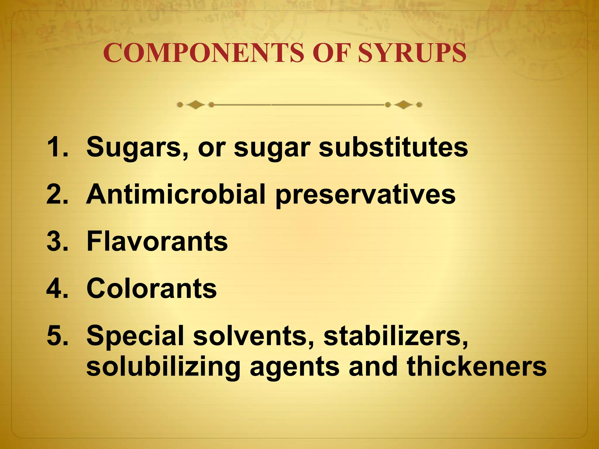 COMPONENTS OF SYRUPS 
1. Sugars, or sugar substitutes 
2. Antimicrobial preservatives 
3. Flavorants 
4. Colorants 
5. Special solvents, stabilizers, 
solubilizing agents and thickeners 
 