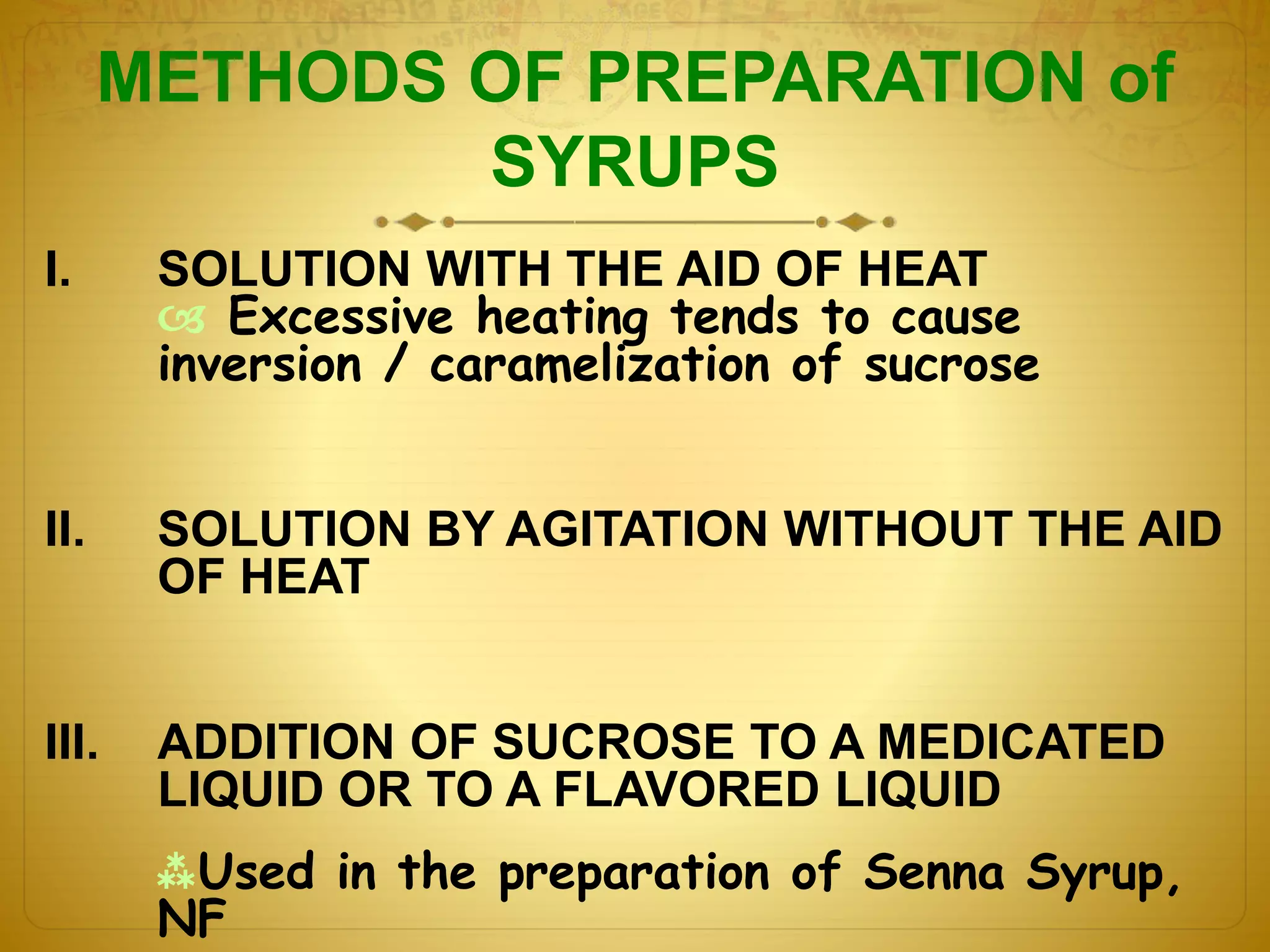 METHODS OF PREPARATION of 
SYRUPS 
I. SOLUTION WITH THE AID OF HEAT 
 Excessive heating tends to cause 
inversion / caramelization of sucrose 
II. SOLUTION BY AGITATION WITHOUT THE AID 
OF HEAT 
III. ADDITION OF SUCROSE TO A MEDICATED 
LIQUID OR TO A FLAVORED LIQUID 
Used in the preparation of Senna Syrup, 
NF 
 