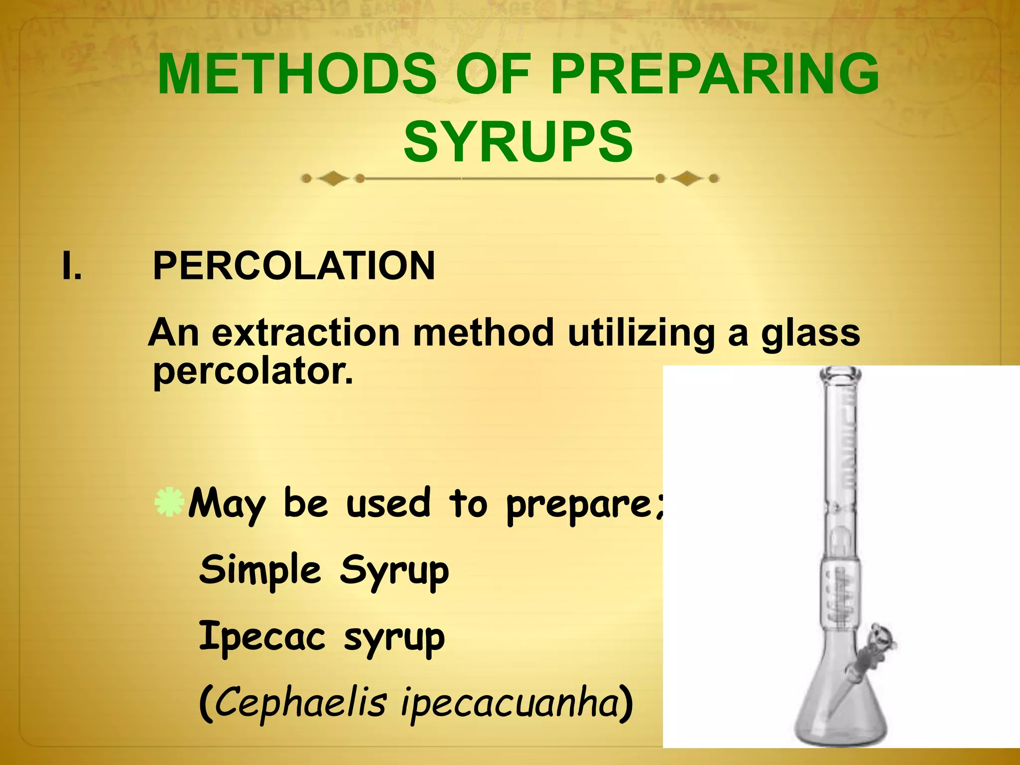 METHODS OF PREPARING 
SYRUPS 
I. PERCOLATION 
An extraction method utilizing a glass 
percolator. 
May be used to prepare; 
Simple Syrup 
Ipecac syrup 
(Cephaelis ipecacuanha) 
 