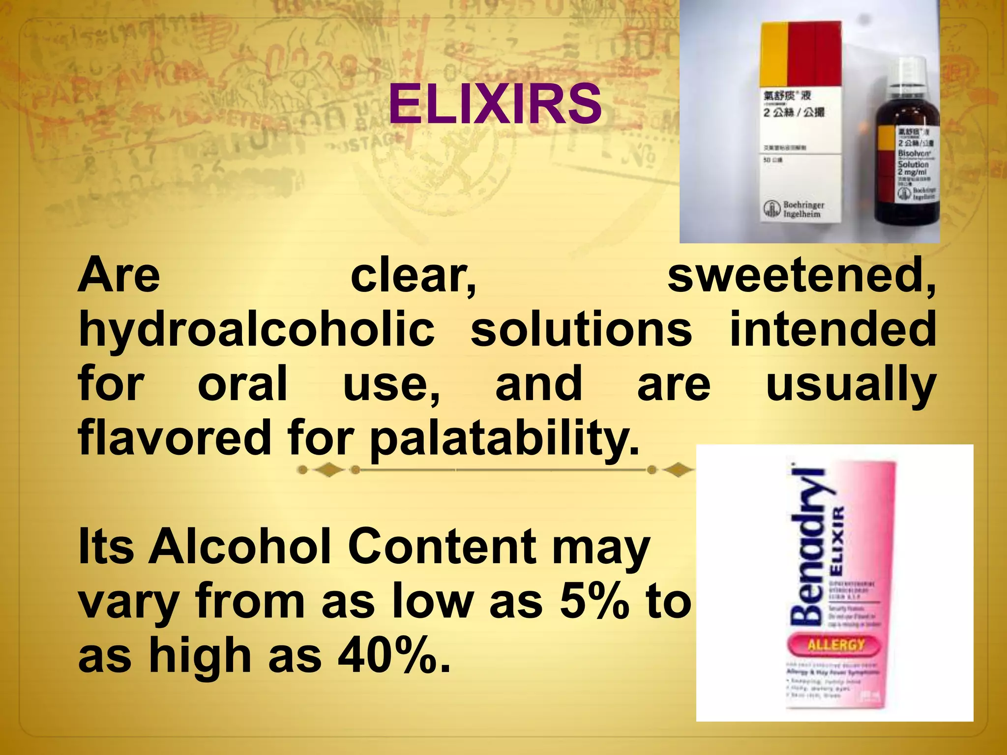 ELIXIRS 
Are clear, sweetened, 
hydroalcoholic solutions intended 
for oral use, and are usually 
flavored for palatability. 
Its Alcohol Content may 
vary from as low as 5% to 
as high as 40%. 
 