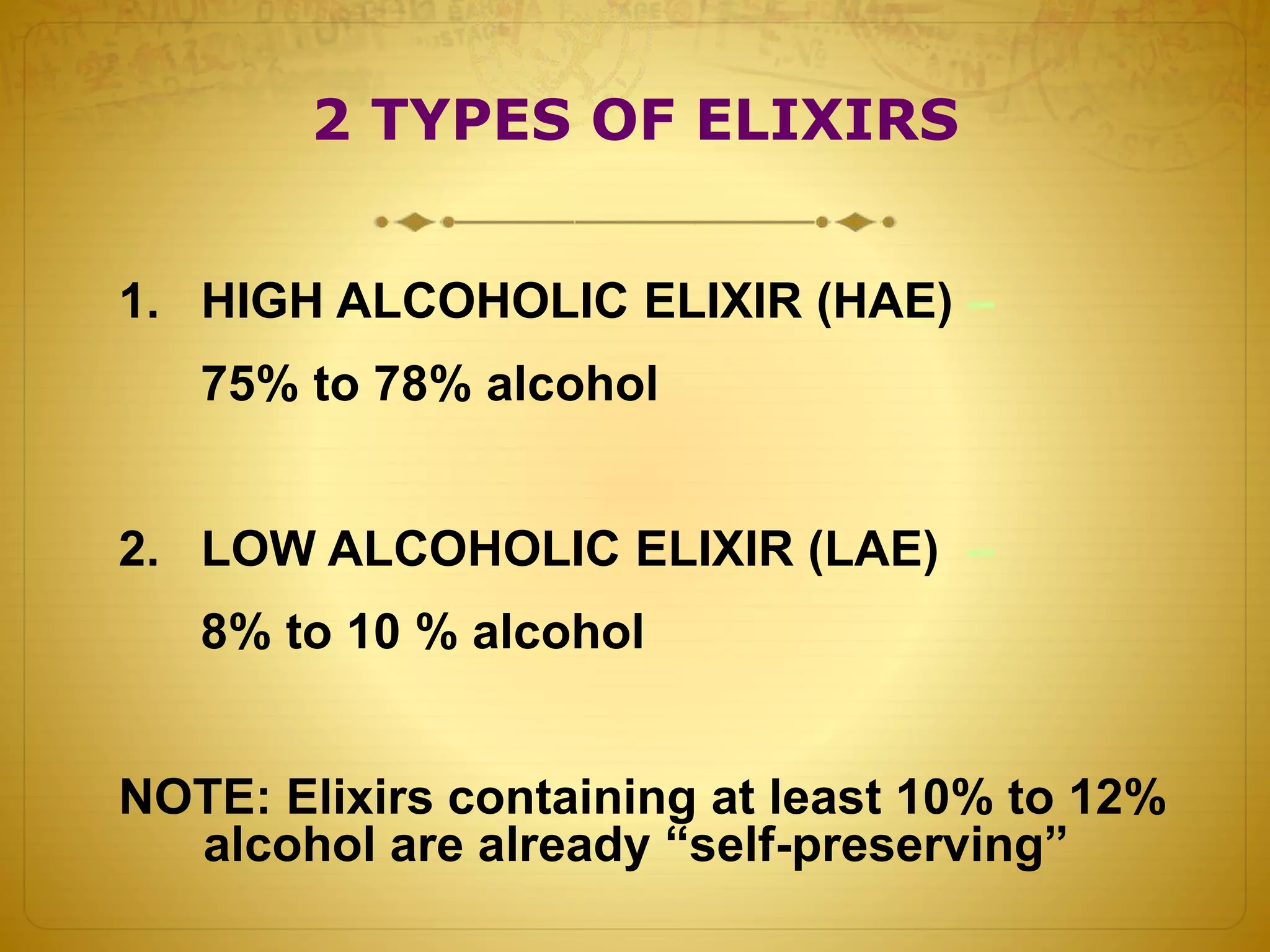 2 TYPES OF ELIXIRS 
1. HIGH ALCOHOLIC ELIXIR (HAE) – 
75% to 78% alcohol 
2. LOW ALCOHOLIC ELIXIR (LAE) – 
8% to 10 % alcohol 
NOTE: Elixirs containing at least 10% to 12% 
alcohol are already “self-preserving” 
 