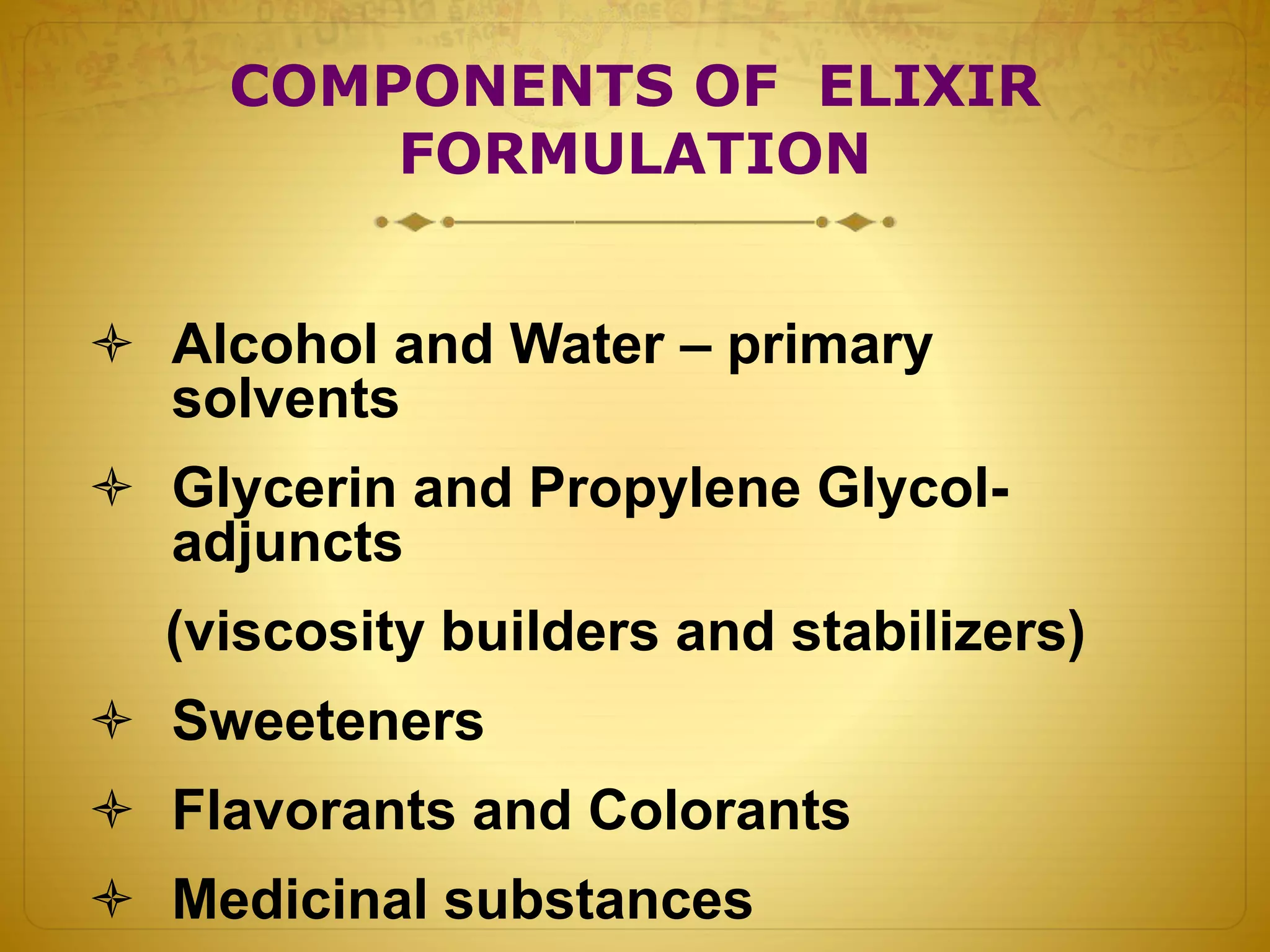 COMPONENTS OF ELIXIR 
FORMULATION 
 Alcohol and Water – primary 
solvents 
 Glycerin and Propylene Glycol-adjuncts 
(viscosity builders and stabilizers) 
 Sweeteners 
 Flavorants and Colorants 
 Medicinal substances 
 