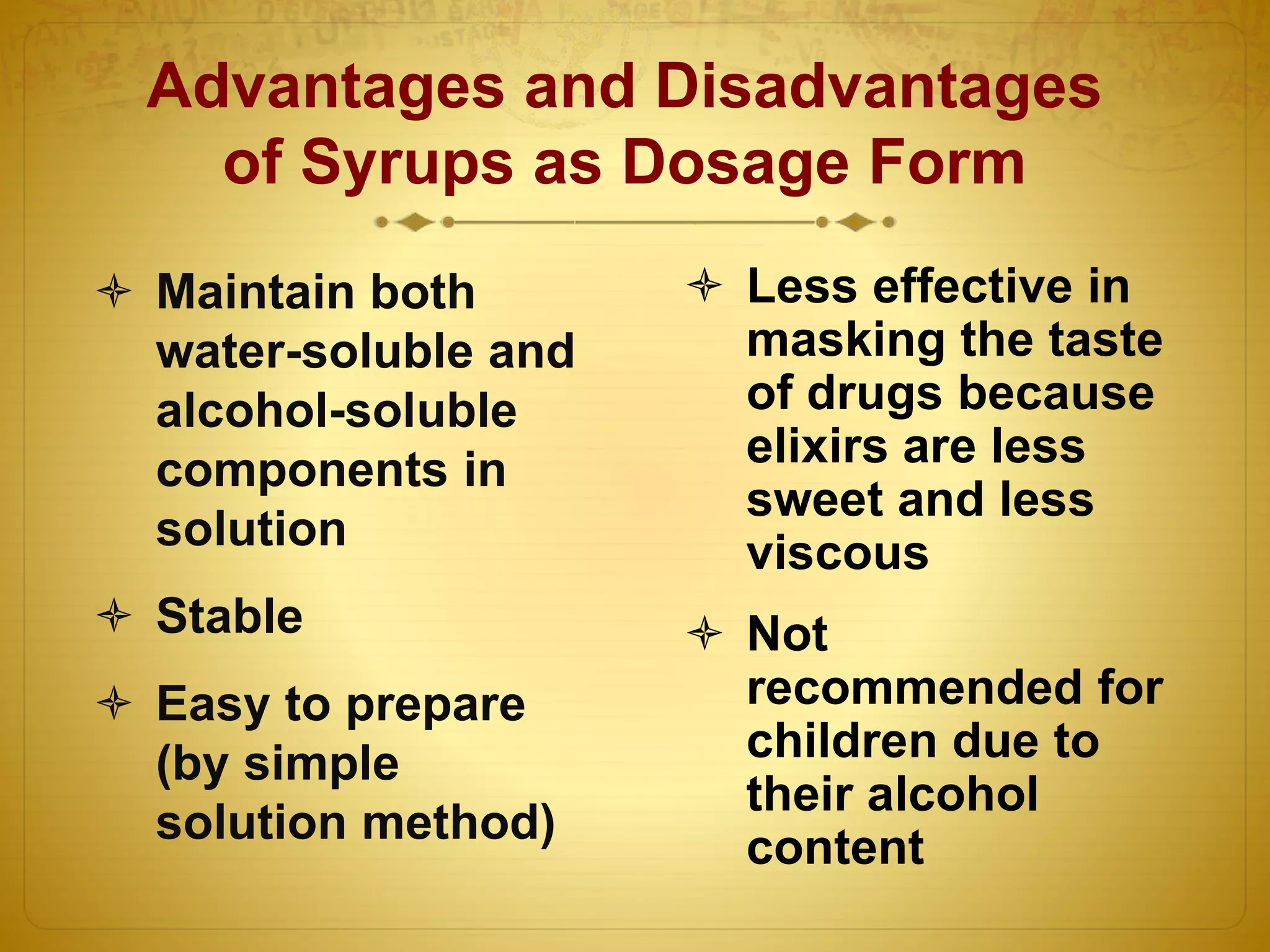 Advantages and Disadvantages 
of Syrups as Dosage Form 
 Maintain both 
water-soluble and 
alcohol-soluble 
components in 
solution 
 Stable 
 Easy to prepare 
(by simple 
solution method) 
 Less effective in 
masking the taste 
of drugs because 
elixirs are less 
sweet and less 
viscous 
 Not 
recommended for 
children due to 
their alcohol 
content 
 