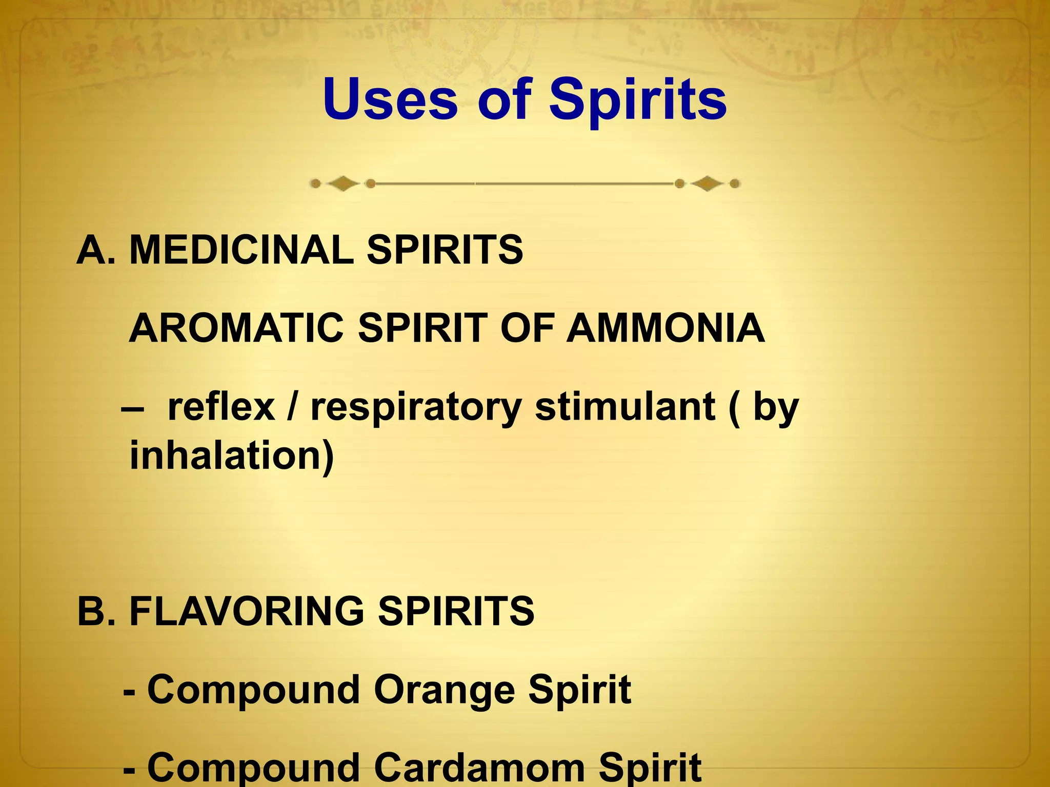 Uses of Spirits 
A. MEDICINAL SPIRITS 
AROMATIC SPIRIT OF AMMONIA 
– reflex / respiratory stimulant ( by 
inhalation) 
B. FLAVORING SPIRITS 
- Compound Orange Spirit 
- Compound Cardamom Spirit 
 