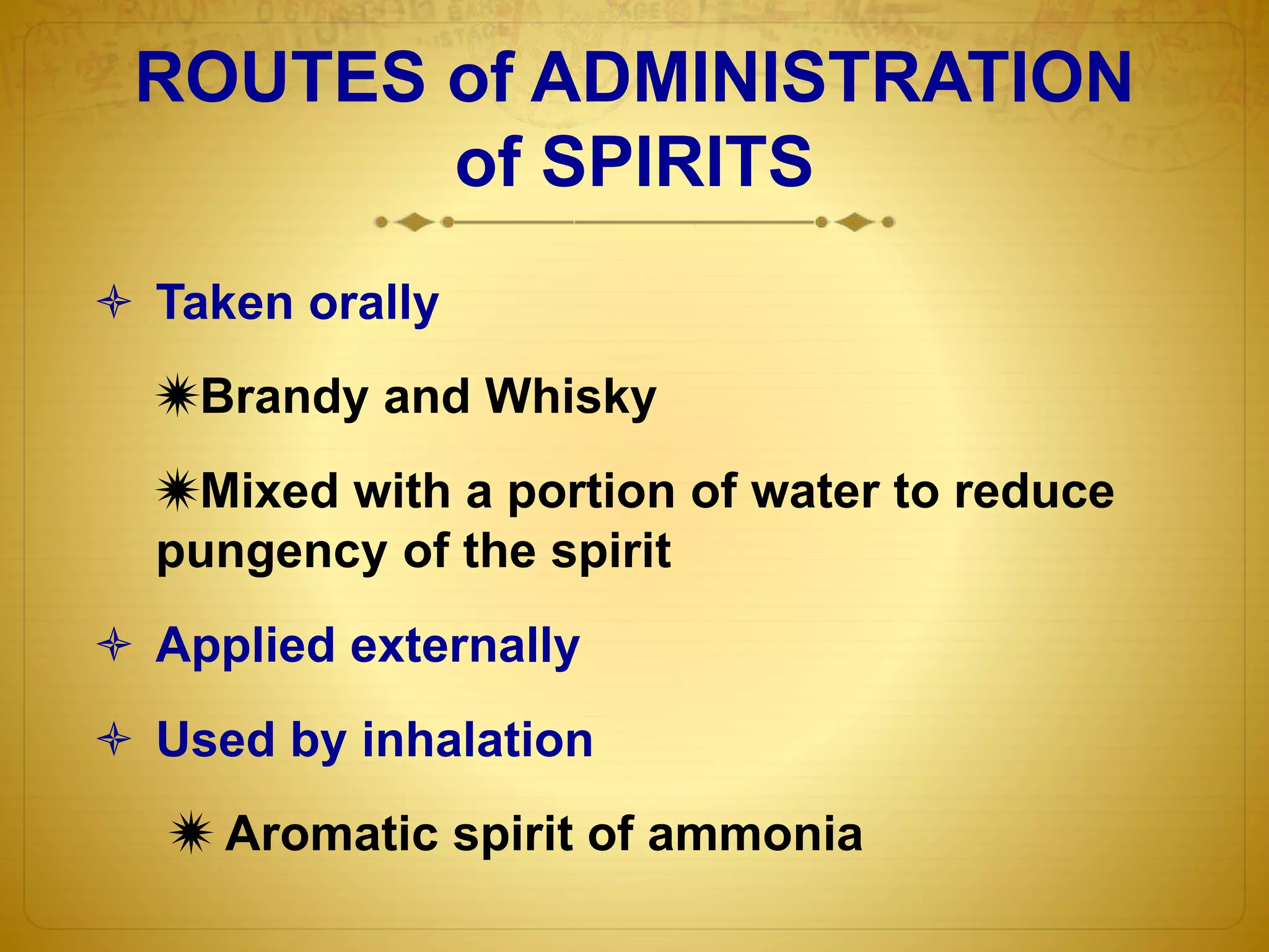 ROUTES of ADMINISTRATION 
of SPIRITS 
 Taken orally 
Brandy and Whisky 
Mixed with a portion of water to reduce 
pungency of the spirit 
 Applied externally 
 Used by inhalation 
 Aromatic spirit of ammonia 
 