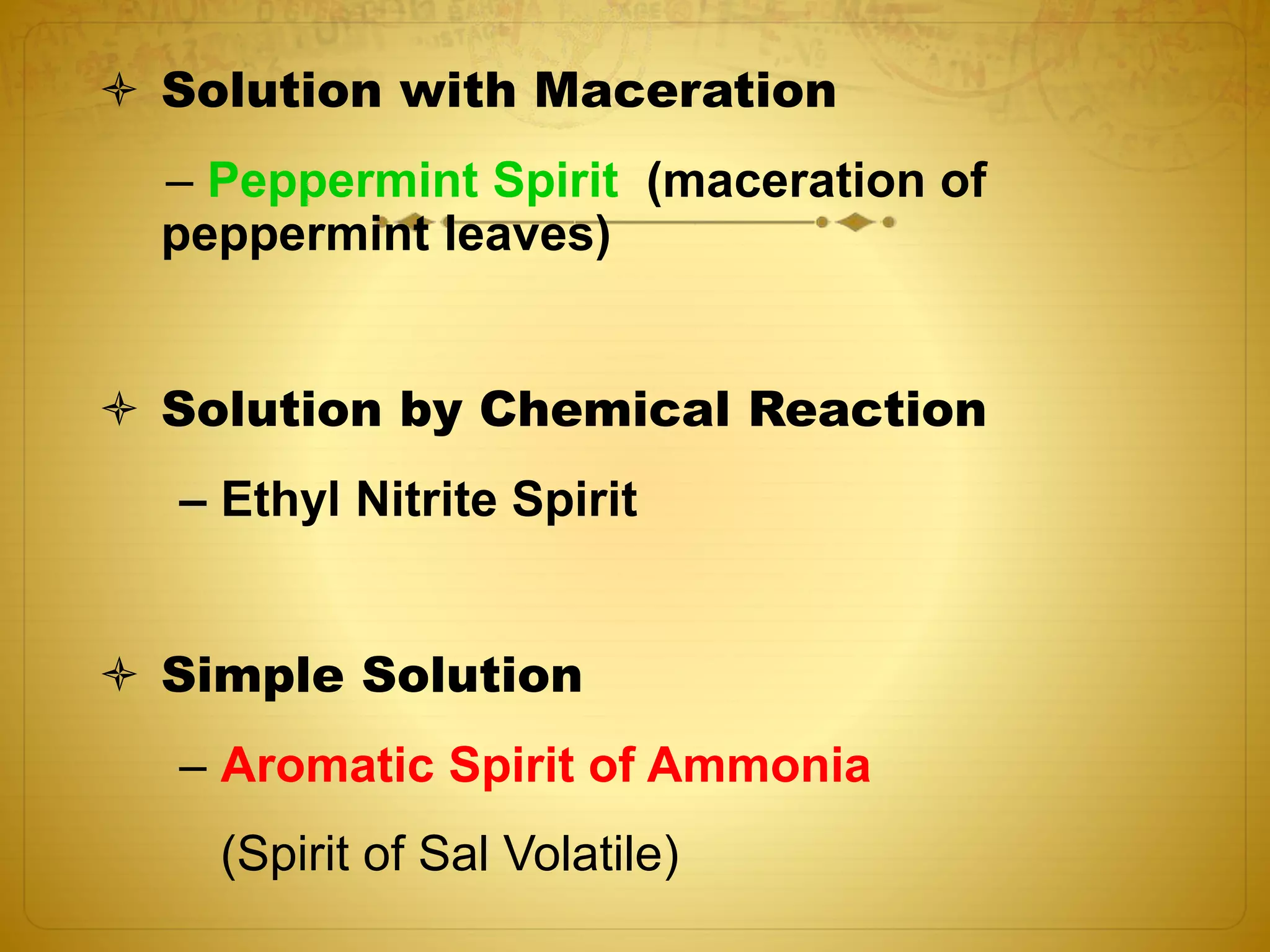  Solution with Maceration 
– Peppermint Spirit (maceration of 
peppermint leaves) 
 Solution by Chemical Reaction 
– Ethyl Nitrite Spirit 
 Simple Solution 
– Aromatic Spirit of Ammonia 
(Spirit of Sal Volatile) 
 
