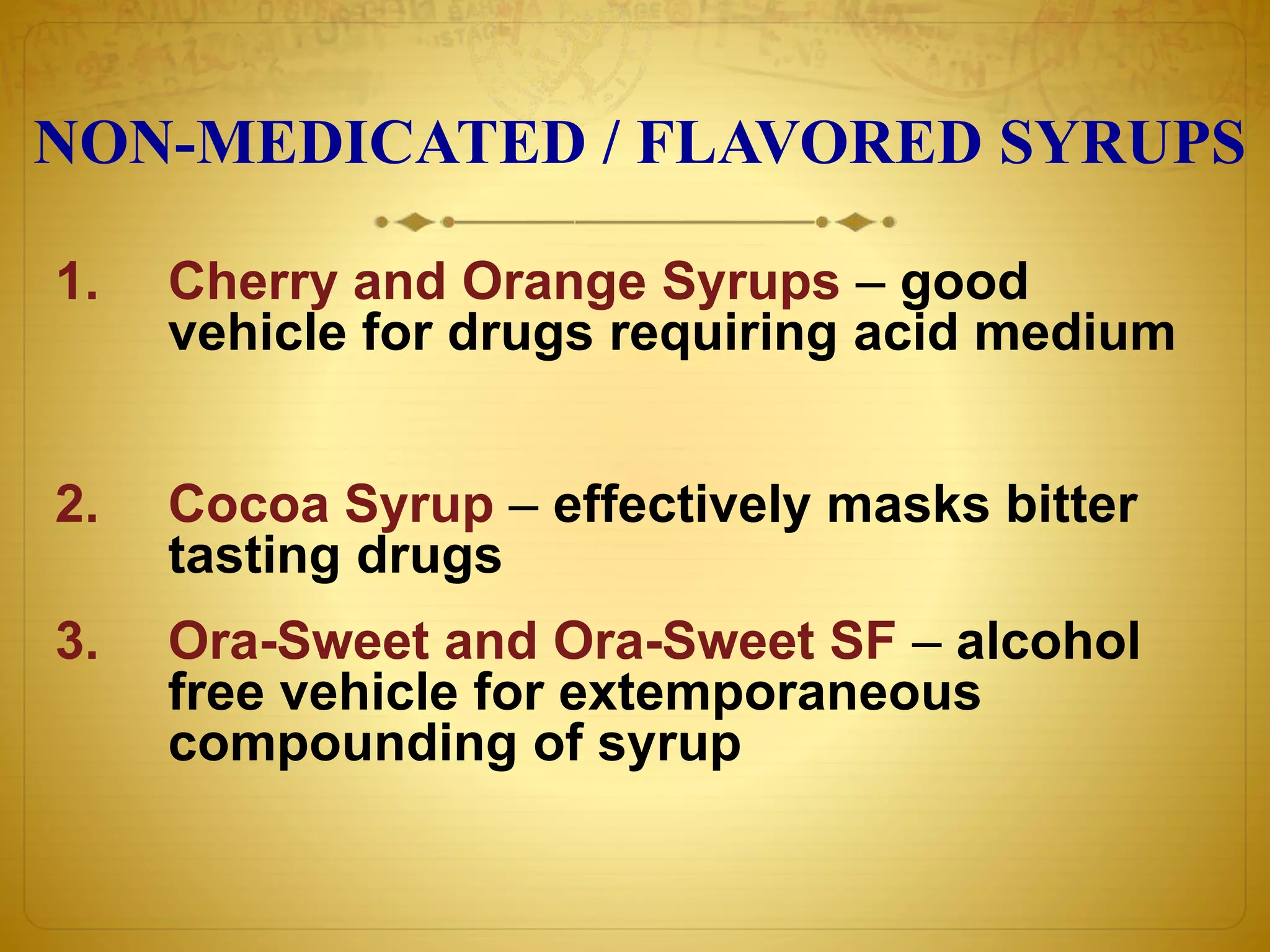 NON-MEDICATED / FLAVORED SYRUPS 
1. Cherry and Orange Syrups – good 
vehicle for drugs requiring acid medium 
2. Cocoa Syrup – effectively masks bitter 
tasting drugs 
3. Ora-Sweet and Ora-Sweet SF – alcohol 
free vehicle for extemporaneous 
compounding of syrup 
 