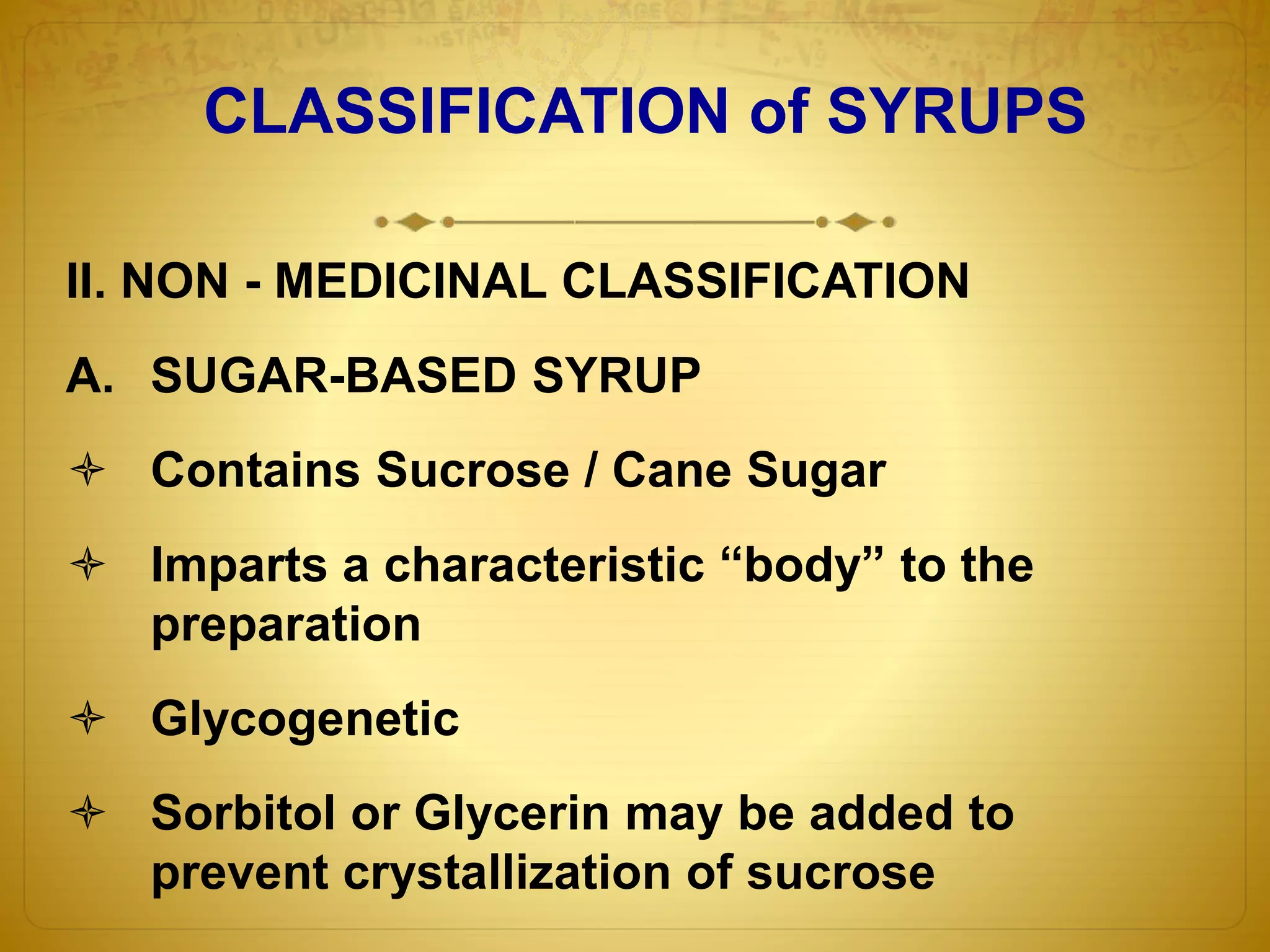 CLASSIFICATION of SYRUPS 
II. NON - MEDICINAL CLASSIFICATION 
A. SUGAR-BASED SYRUP 
 Contains Sucrose / Cane Sugar 
 Imparts a characteristic “body” to the 
preparation 
 Glycogenetic 
 Sorbitol or Glycerin may be added to 
prevent crystallization of sucrose 
 